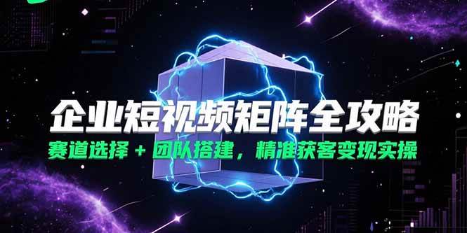 (6.29)企业短视频矩阵全攻略，赛道选择+团队搭建，精准获客变现实操